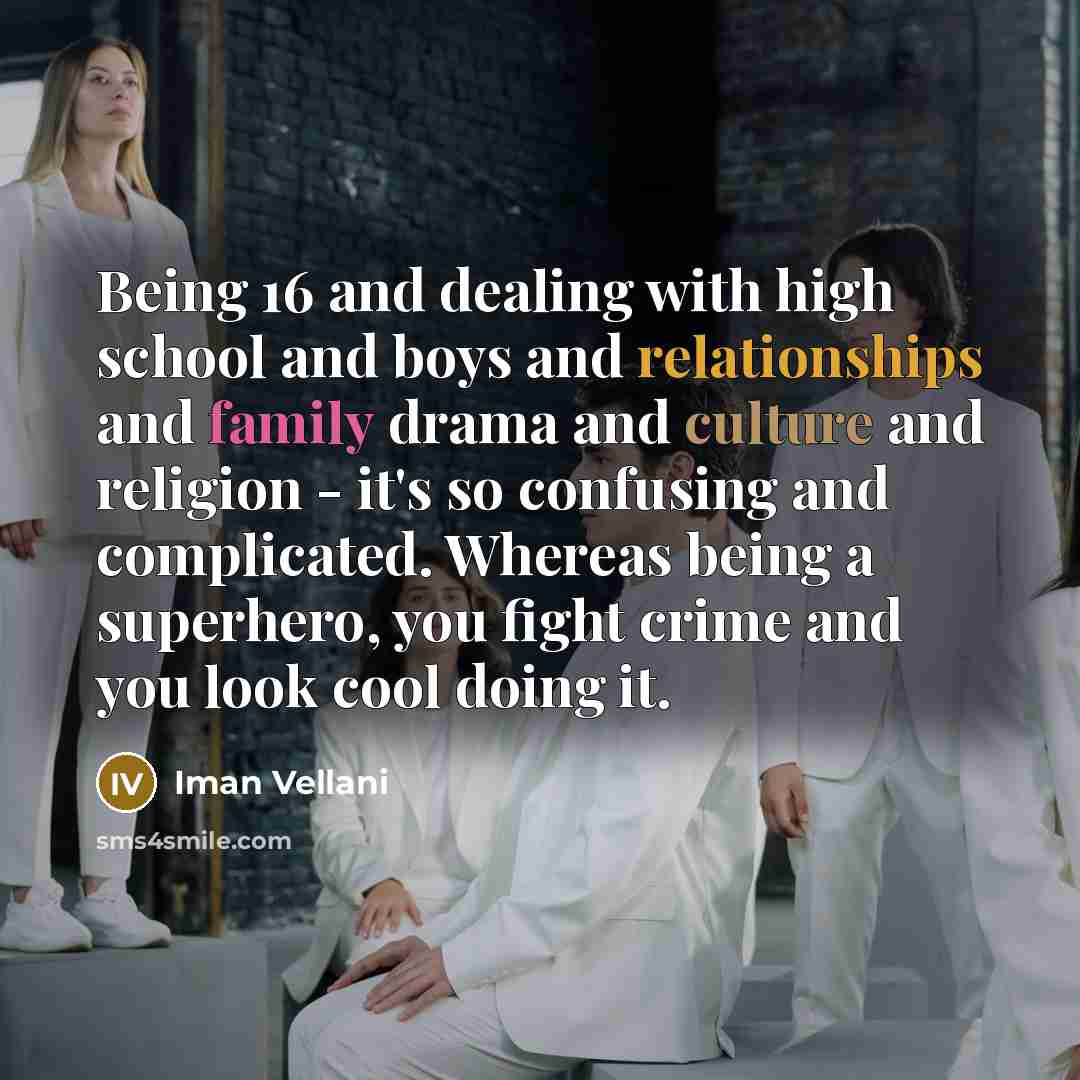 “Being 16 and dealing with high school and boys and relationships and family drama and culture and religion - it's so confusing and complicated. Whereas being a superhero, you fight crime and you look cool doing it.” quote by Iman Vellani