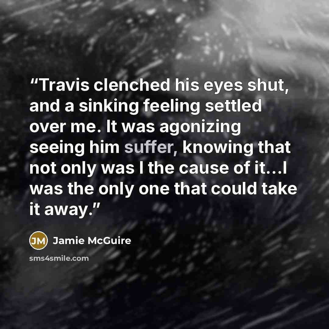 “Travis clenched his eyes shut, and a sinking feeling settled over me. It was agonizing seeing him suffer, knowing that not only was I the cause of it…I was the only one that could take it away.” quote by Jamie McGuire