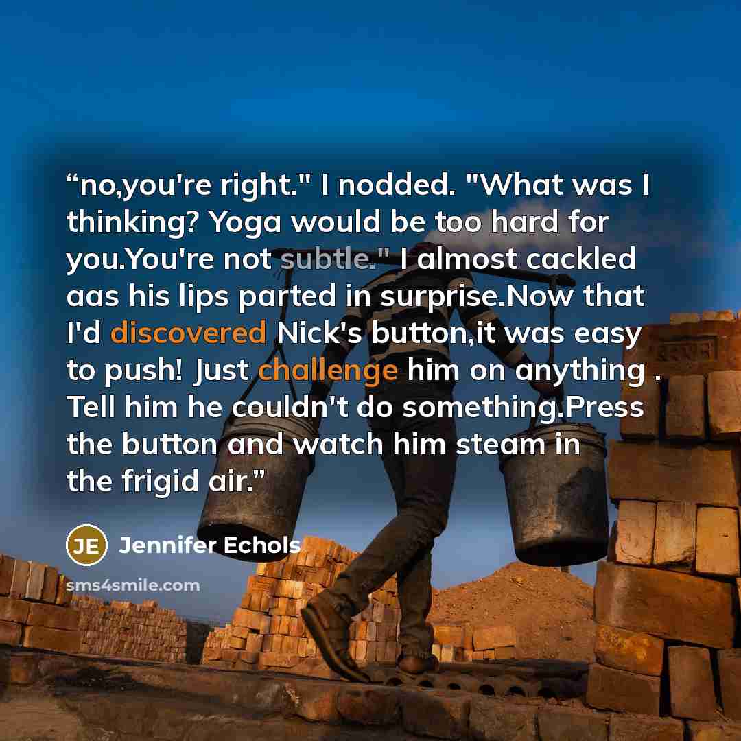 “no,you're right." I nodded. "What was I thinking? Yoga would be too hard for you.You're not subtle." I almost cackled aas his lips parted in surprise.Now that I'd discovered Nick's button,it was easy to push! Just challenge him on anything . Tell him he couldn't do something.Press the button and…” quote by Jennifer Echols
