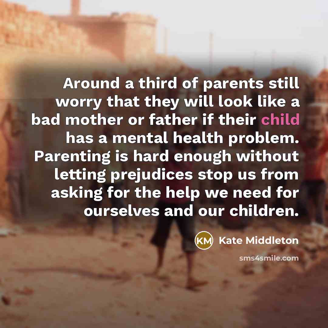 “Around a third of parents still worry that they will look like a bad mother or father if their child has a mental health problem. Parenting is hard enough without letting prejudices stop us from asking for the help we need for ourselves and our children.” quote by Kate Middleton