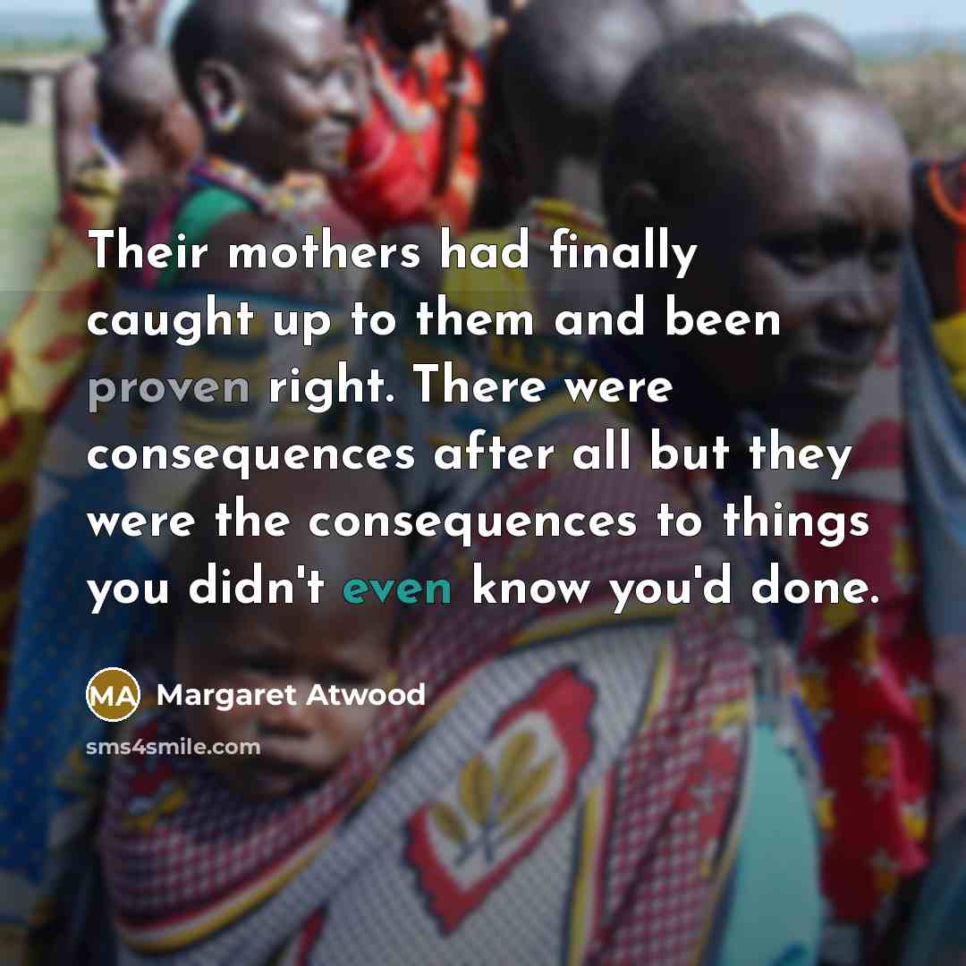 “Their mothers had finally caught up to them and been proven right. There were consequences after all but they were the consequences to things you didn't even know you'd done.” quote by Margaret Atwood