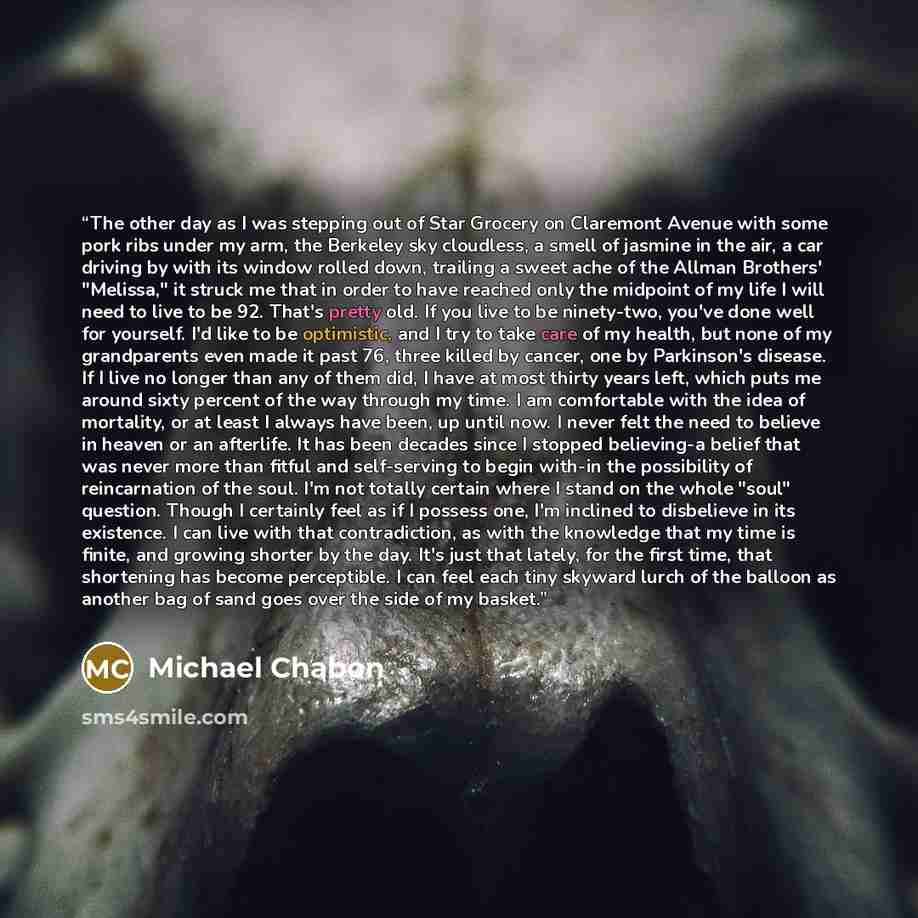 “The other day as I was stepping out of Star Grocery on Claremont Avenue with some pork ribs under my arm, the Berkeley sky cloudless, a smell of jasmine in the air, a car driving by with its window rolled down, trailing a sweet ache of the Allman Brothers' "Melissa," it struck me that in order to…” quote by Michael Chabon