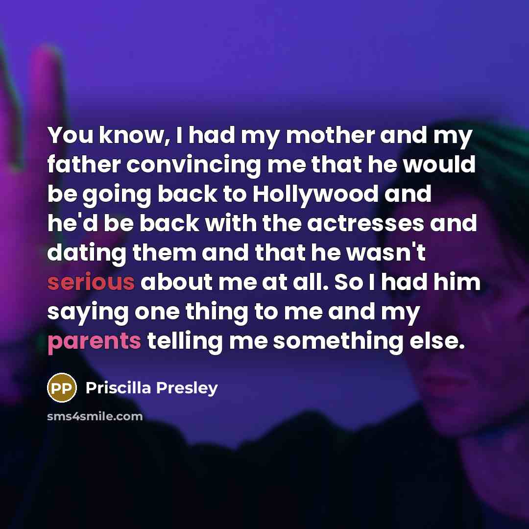 “You know, I had my mother and my father convincing me that he would be going back to Hollywood and he'd be back with the actresses and dating them and that he wasn't serious about me at all. So I had him saying one thing to me and my parents telling me something else.” quote by Priscilla Presley