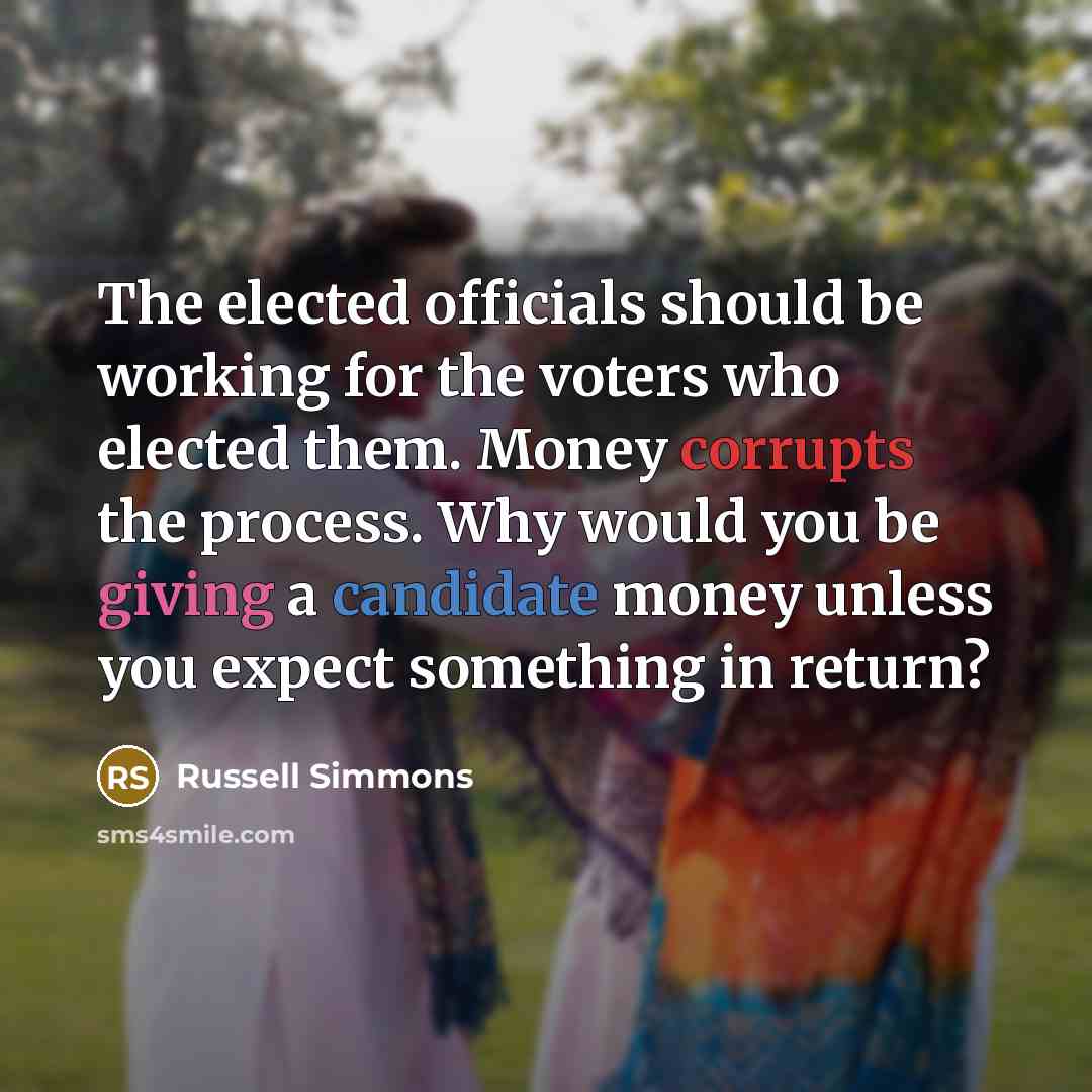 “The elected officials should be working for the voters who elected them. Money corrupts the process. Why would you be giving a candidate money unless you expect something in return?” quote by Russell Simmons