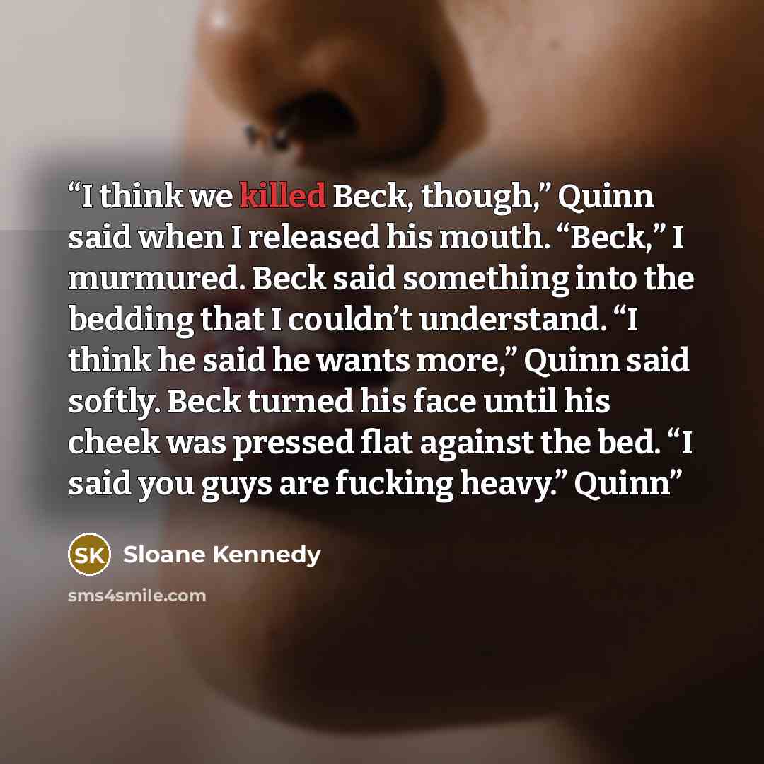 “I think we killed Beck, though,” Quinn said when I released his mouth. “Beck,” I murmured. Beck said something into the bedding that I couldn’t understand. “I think he said he wants more,” Quinn said softly. Beck turned his face until his cheek was pressed flat against the bed. “I said you guys…” quote by Sloane Kennedy
