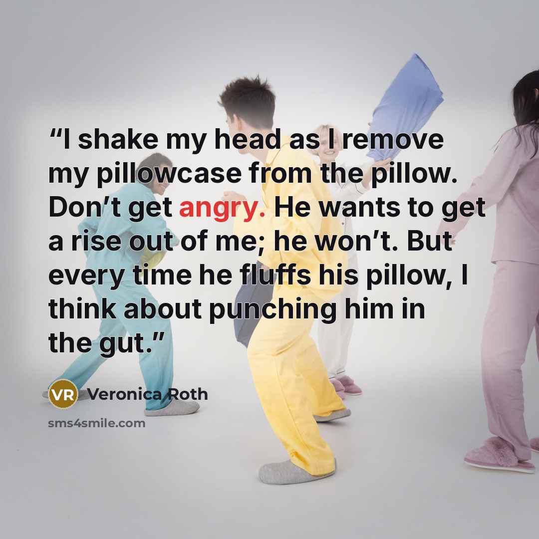 “I shake my head as I remove my pillowcase from the pillow. Don’t get angry. He wants to get a rise out of me; he won’t. But every time he fluffs his pillow, I think about punching him in the gut.” quote by Veronica Roth