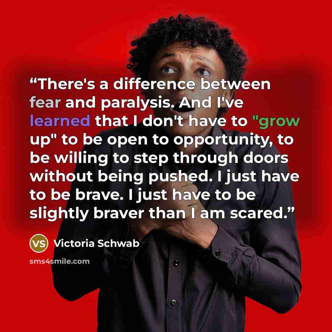 “There's a difference between fear and paralysis. And I've learned that I don't have to "grow up" to be open to opportunity, to be willing to step through doors without being pushed. I just have to be brave. I just have to be slightly braver than I am scared.” quote by Victoria Schwab