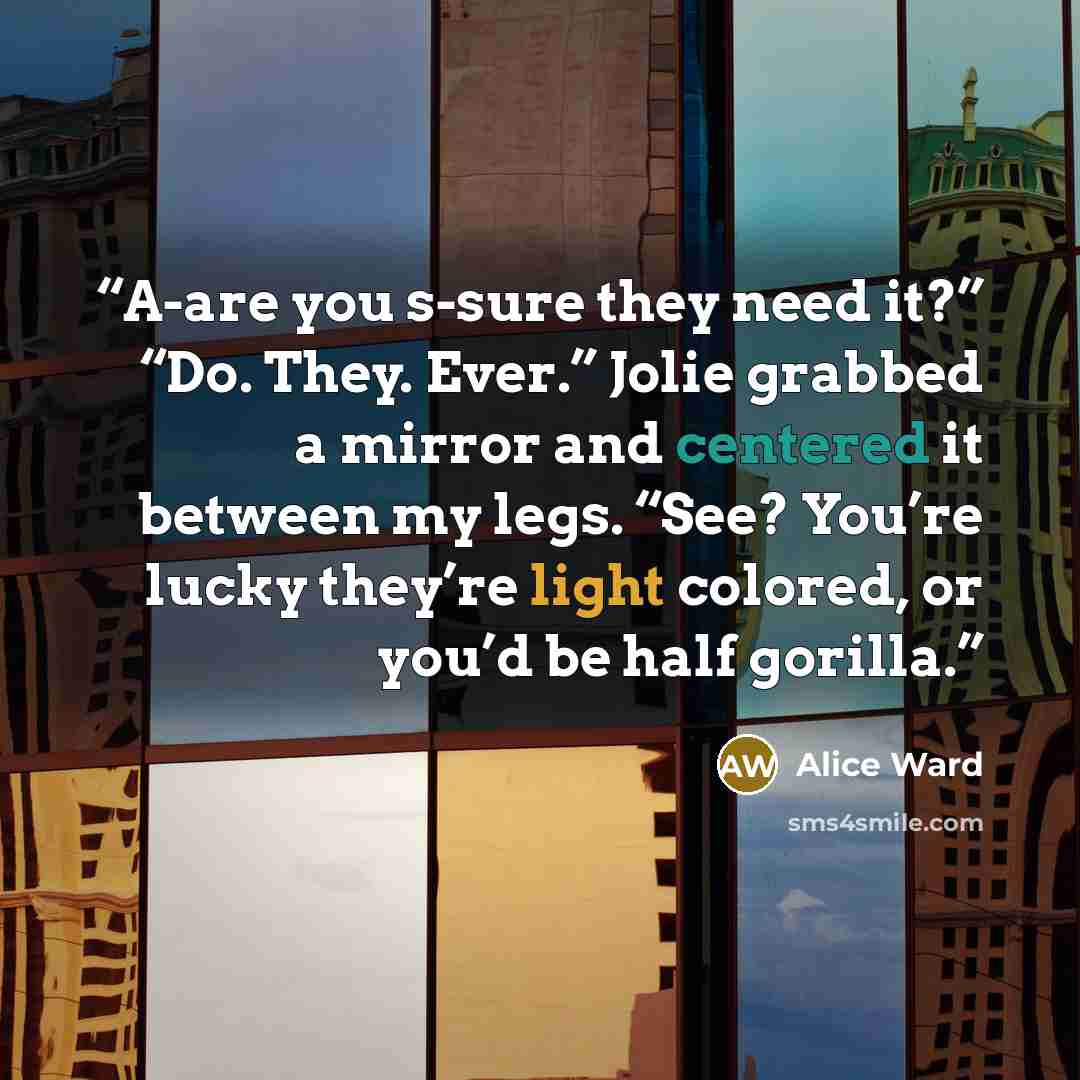 “A-are you s-sure they need it?” “Do. They. Ever.” Jolie grabbed a mirror and centered it between my legs. “See? You’re lucky they’re light colored, or you’d be half gorilla.” quote by Alice Ward