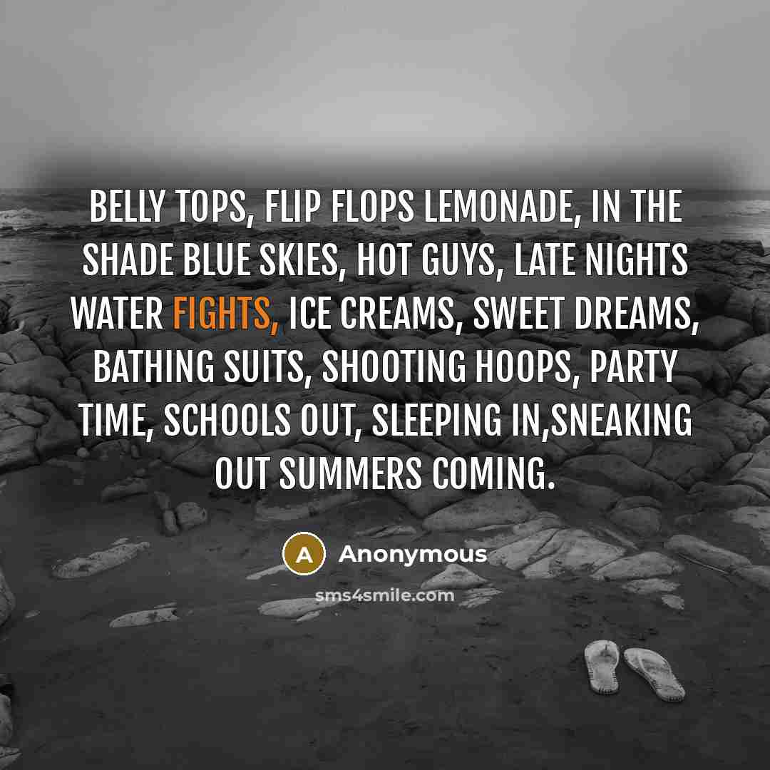 “Belly tops, flip flops Lemonade, in the shade Blue skies, hot guys, Late nights water fights, Ice creams, sweet dreams, Bathing suits, shooting hoops, Party time, schools out, Sleeping in,sneaking out Summers coming.” quote by Anonymous