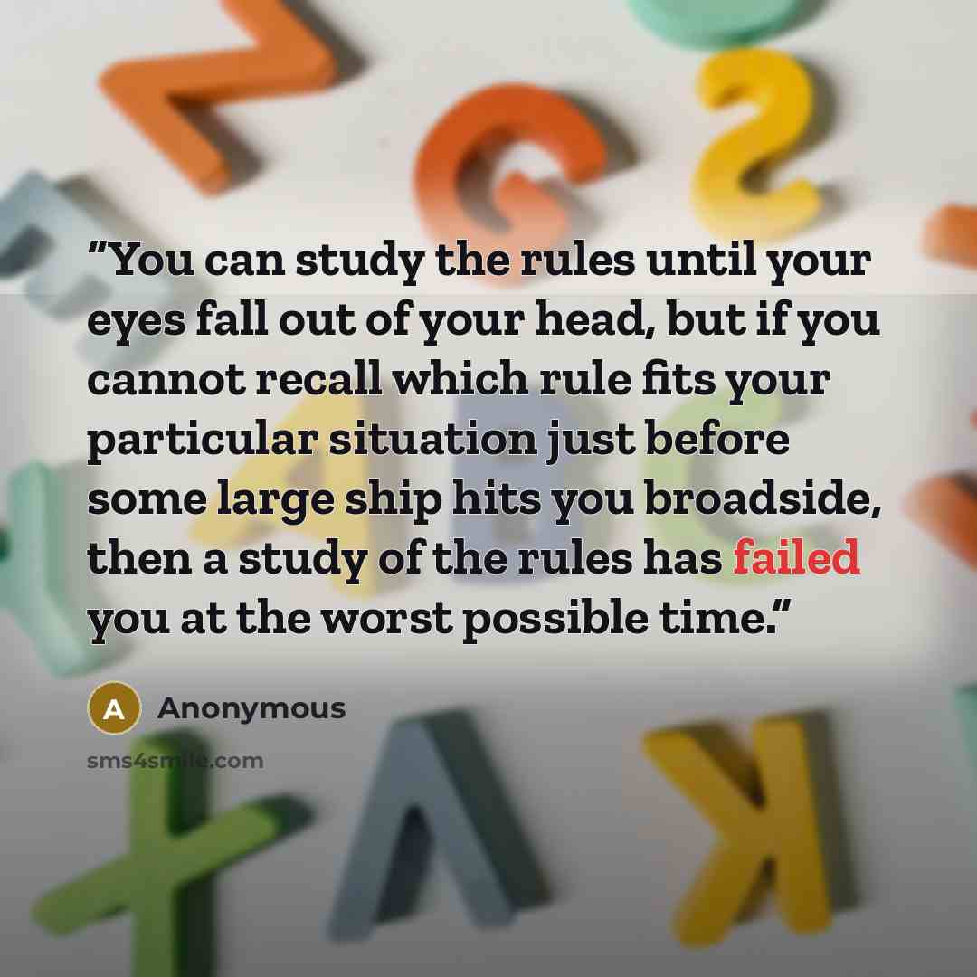 “You can study the rules until your eyes fall out of your head, but if you cannot recall which rule fits your particular situation just before some large ship hits you broadside, then a study of the rules has failed you at the worst possible time.” quote by Anonymous