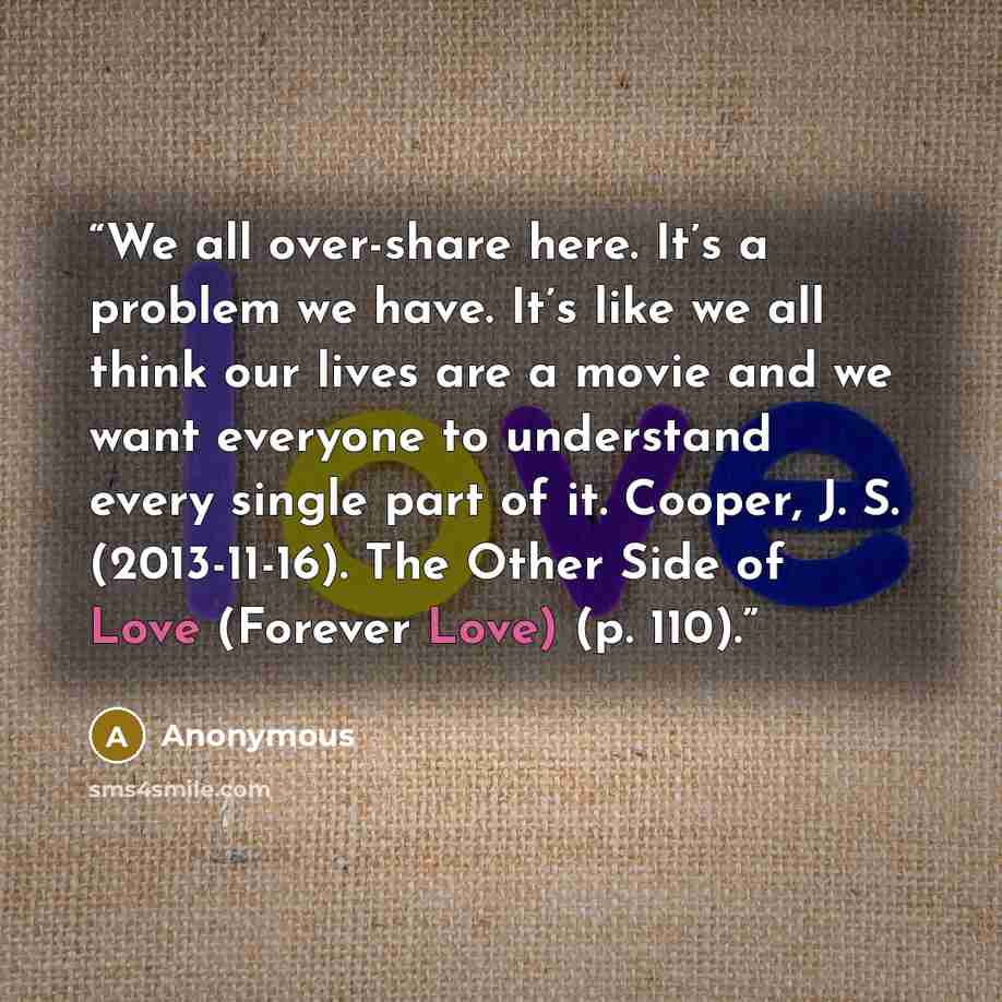 “We all over-share here. It’s a problem we have. It’s like we all think our lives are a movie and we want everyone to understand every single part of it. Cooper, J. S. (2013-11-16). The Other Side of Love (Forever Love) (p. 110).” quote by Anonymous