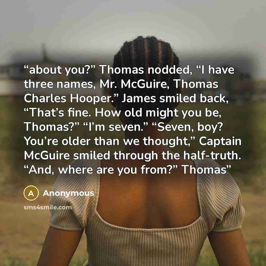 “about you?” Thomas nodded, “I have three names, Mr. McGuire, Thomas Charles Hooper.” James smiled back, “That’s fine. How old might you be, Thomas?” “I’m seven.” “Seven, boy? You’re older than we thought,” Captain McGuire smiled through the half-truth. “And, where are you from?” Thomas” quote by Anonymous