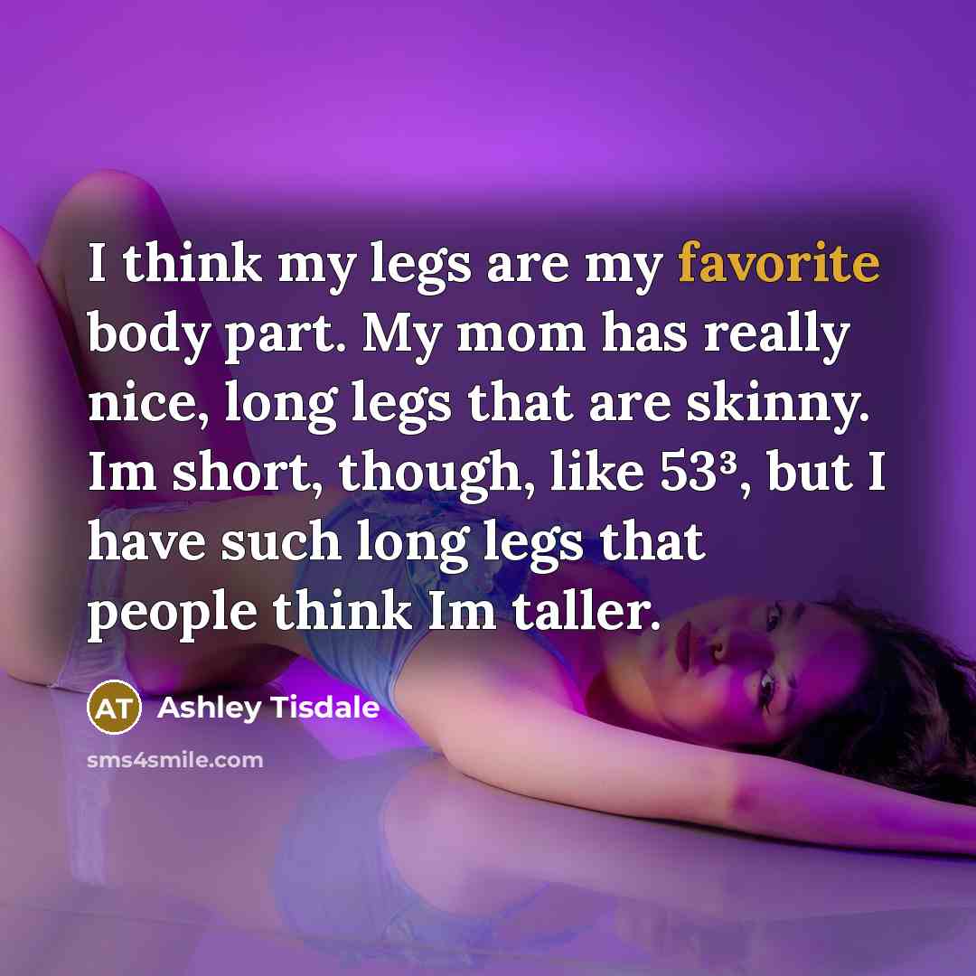 “I think my legs are my favorite body part. My mom has really nice, long legs that are skinny. Im short, though, like 53³, but I have such long legs that people think Im taller.” quote by Ashley Tisdale