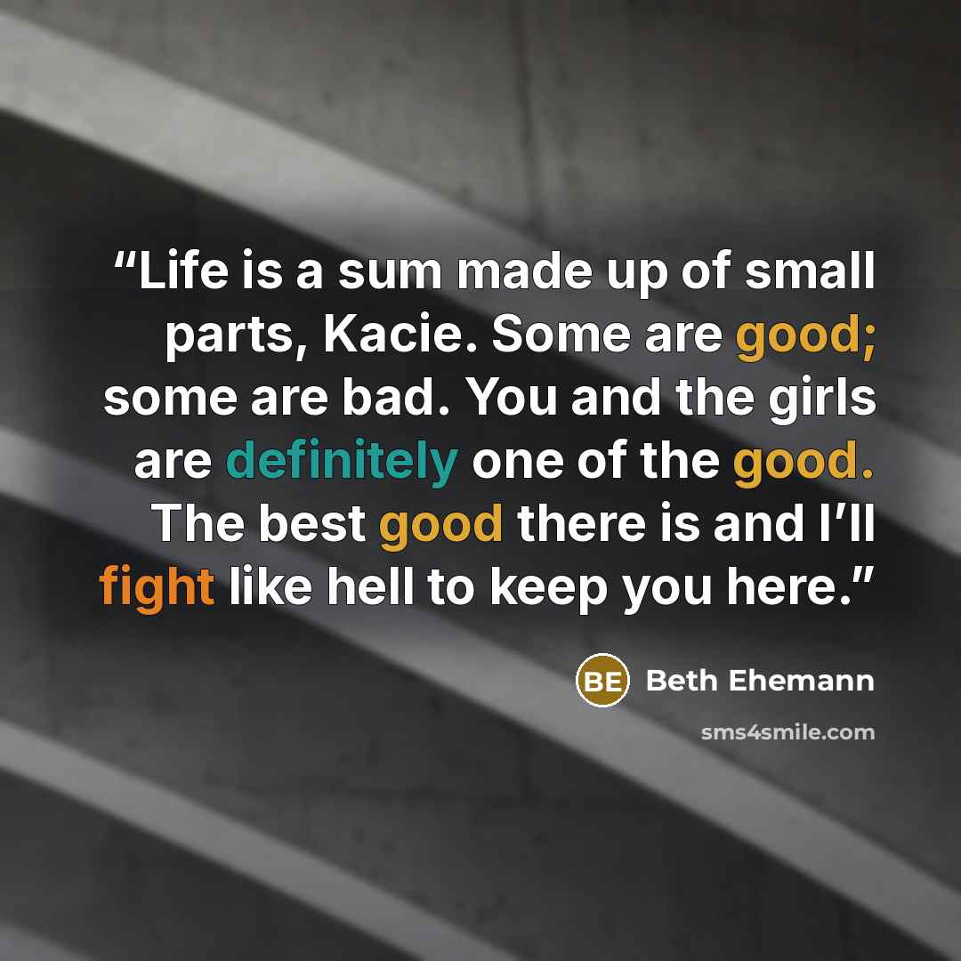 “Life is a sum made up of small parts, Kacie. Some are good; some are bad. You and the girls are definitely one of the good. The best good there is and I’ll fight like hell to keep you here.” quote by Beth Ehemann