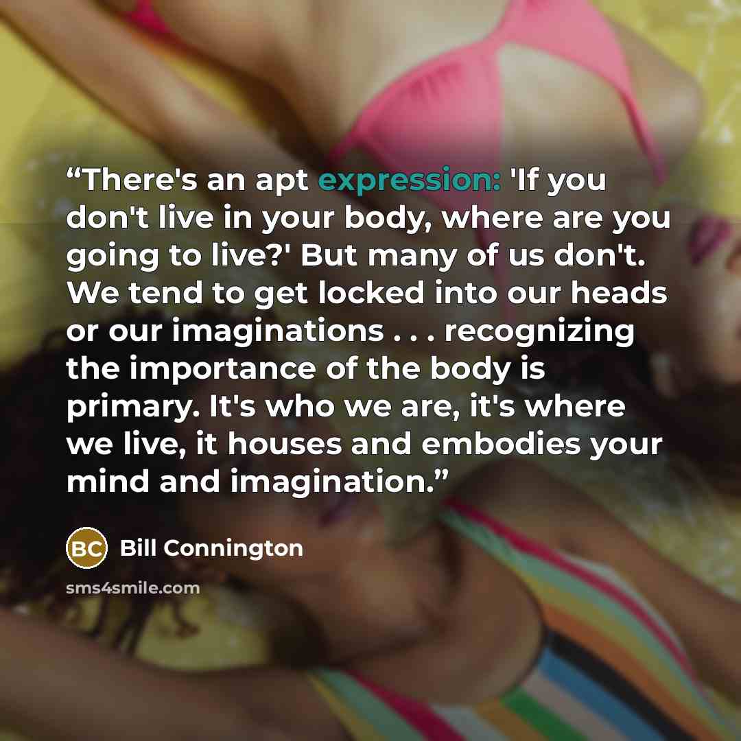 “There's an apt expression: 'If you don't live in your body, where are you going to live?' But many of us don't. We tend to get locked into our heads or our imaginations . . . recognizing the importance of the body is primary. It's who we are, it's where we live, it houses and embodies your mind…” quote by Bill Connington