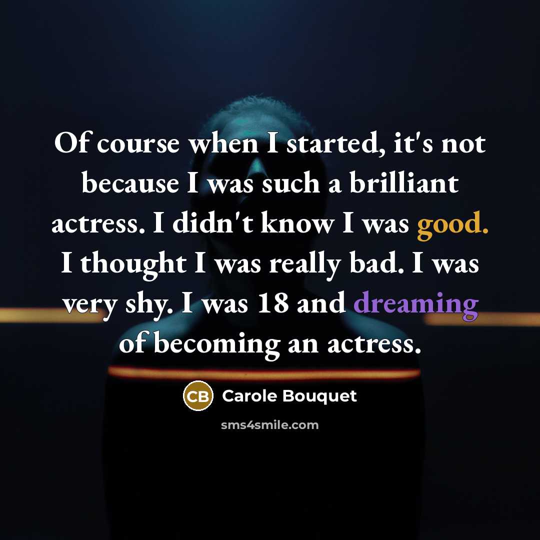 “Of course when I started, it's not because I was such a brilliant actress. I didn't know I was good. I thought I was really bad. I was very shy. I was 18 and dreaming of becoming an actress.” quote by Carole Bouquet