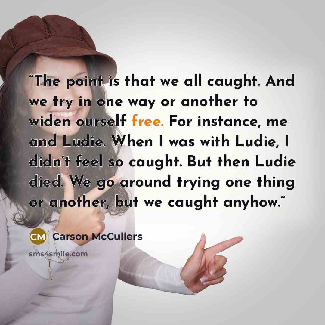 “The point is that we all caught. And we try in one way or another to widen ourself free. For instance, me and Ludie. When I was with Ludie, I didn’t feel so caught. But then Ludie died. We go around trying one thing or another, but we caught anyhow.” quote by Carson McCullers