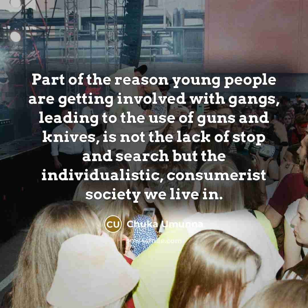 “Part of the reason young people are getting involved with gangs, leading to the use of guns and knives, is not the lack of stop and search but the individualistic, consumerist society we live in.” quote by Chuka Umunna