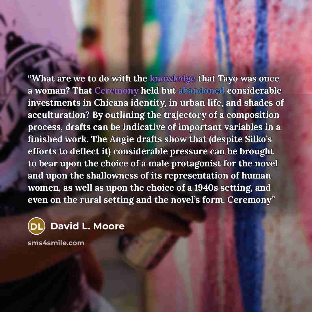 “What are we to do with the knowledge that Tayo was once a woman? That Ceremony held but abandoned considerable investments in Chicana identity, in urban life, and shades of acculturation? By outlining the trajectory of a composition process, drafts can be indicative of important variables in a…” quote by David L. Moore