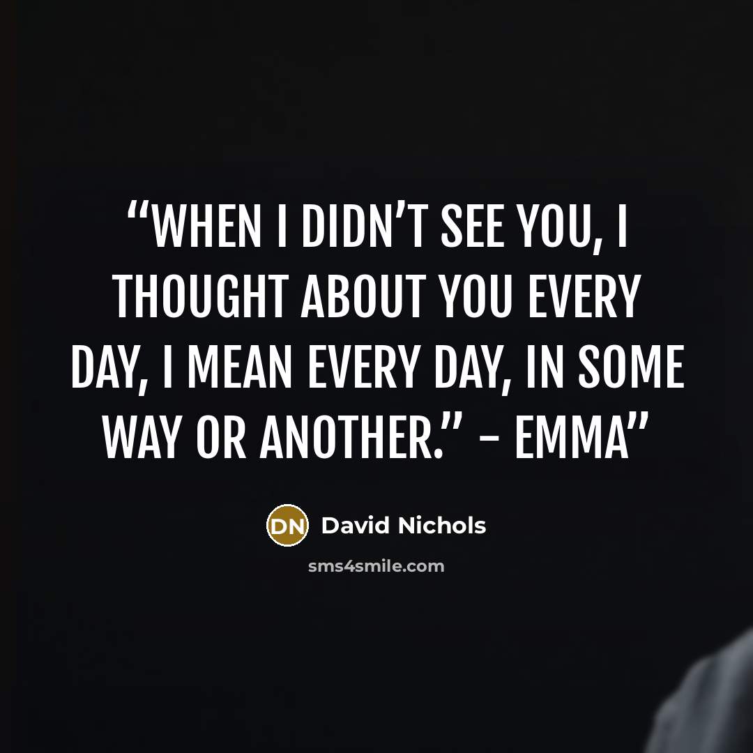 “When I didn’t see you, I thought about you every day, I mean every day, in some way or another.” - Emma” quote by David Nichols