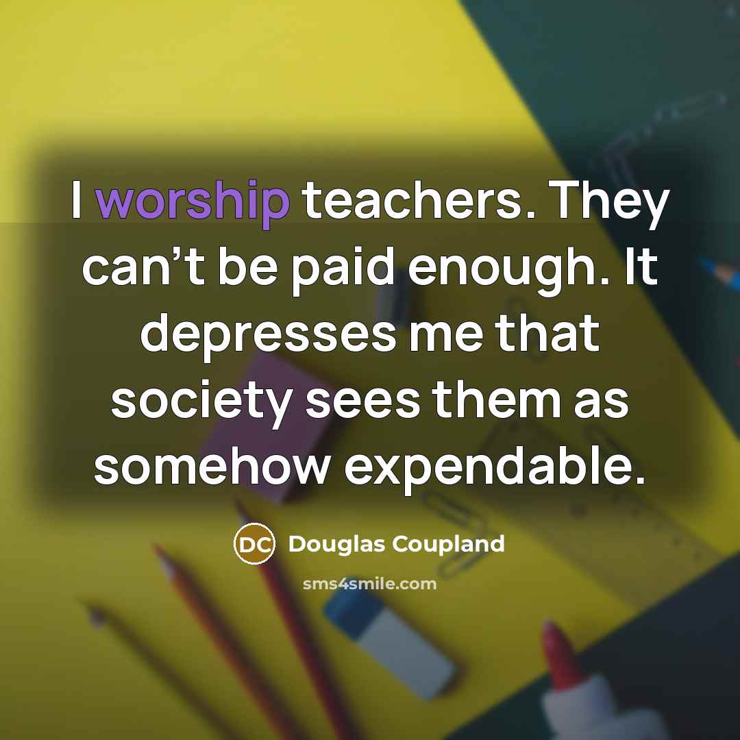 “I worship teachers. They can't be paid enough. It depresses me that society sees them as somehow expendable.” quote by Douglas Coupland