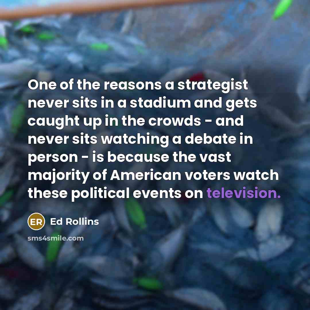 “One of the reasons a strategist never sits in a stadium and gets caught up in the crowds - and never sits watching a debate in person - is because the vast majority of American voters watch these political events on television.” quote by Ed Rollins