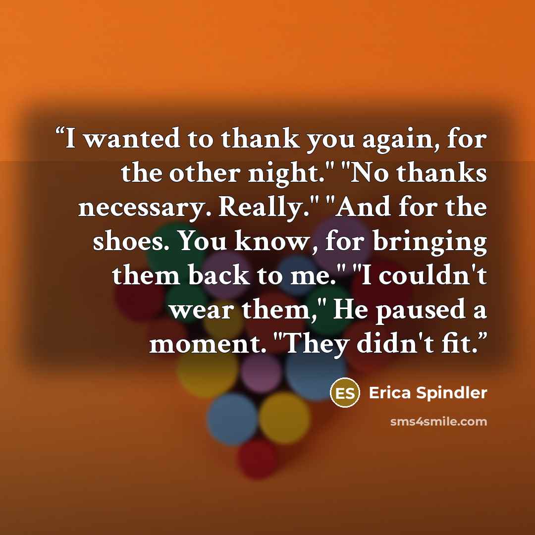 “I wanted to thank you again, for the other night." "No thanks necessary. Really." "And for the shoes. You know, for bringing them back to me." "I couldn't wear them," He paused a moment. "They didn't fit.” quote by Erica Spindler