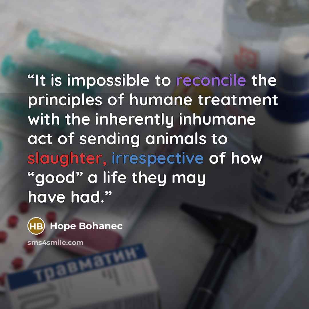 “It is impossible to reconcile the principles of humane treatment with the inherently inhumane act of sending animals to slaughter, irrespective of how “good” a life they may have had.” quote by Hope Bohanec