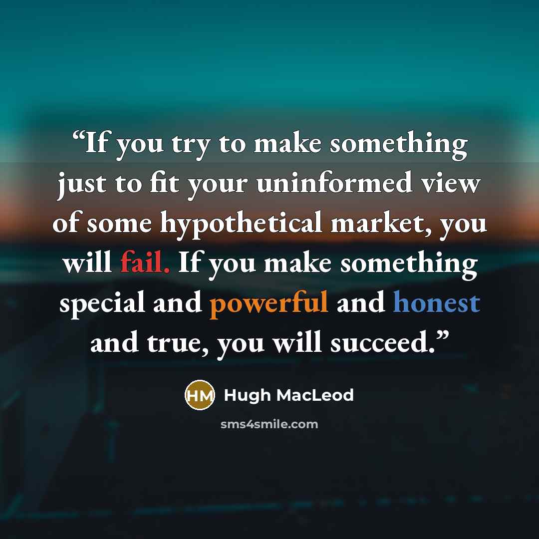 “If you try to make something just to fit your uninformed view of some hypothetical market, you will fail. If you make something special and powerful and honest and true, you will succeed.” quote by Hugh Macleod