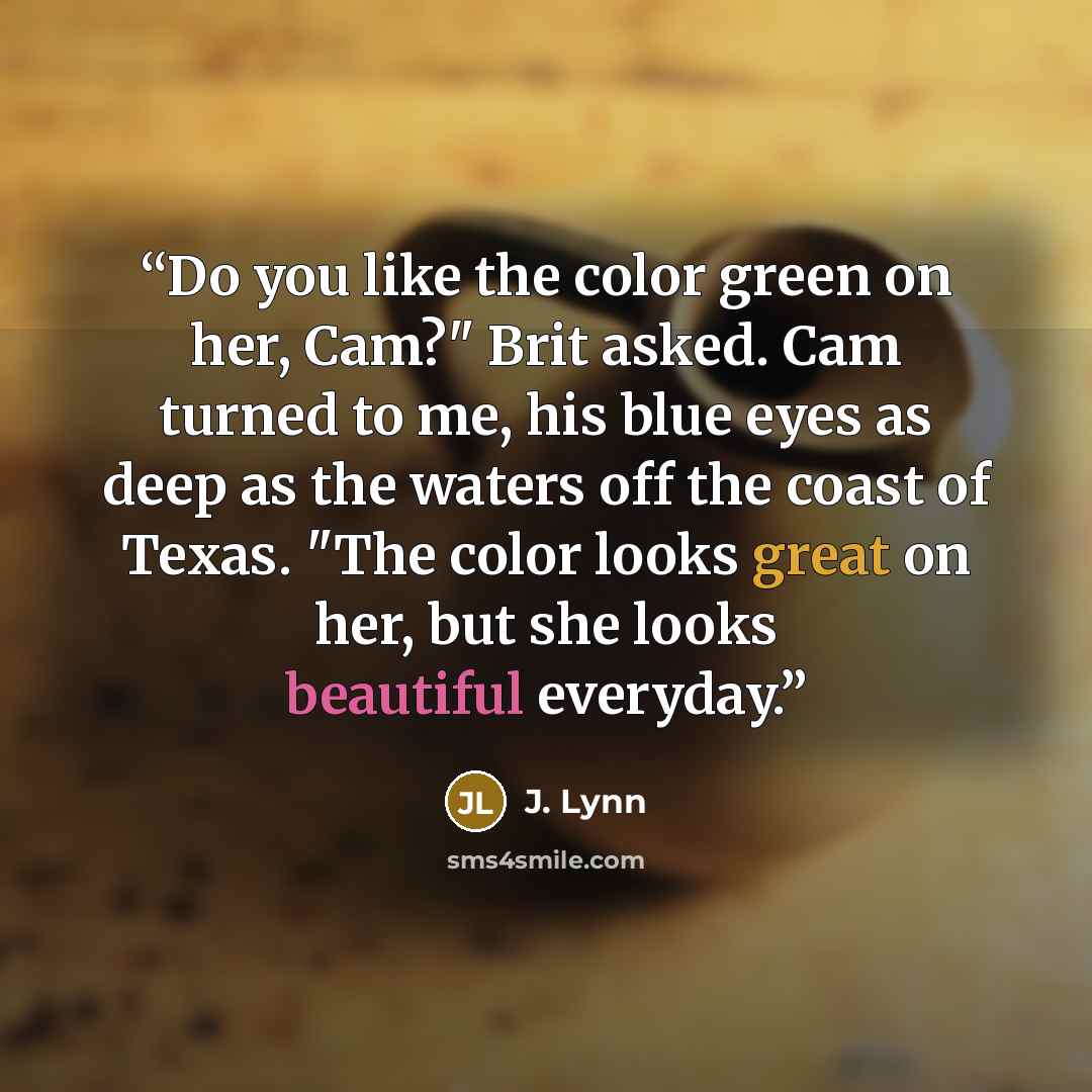 “Do you like the color green on her, Cam?" Brit asked. Cam turned to me, his blue eyes as deep as the waters off the coast of Texas. "The color looks great on her, but she looks beautiful everyday.” quote by J. Lynn