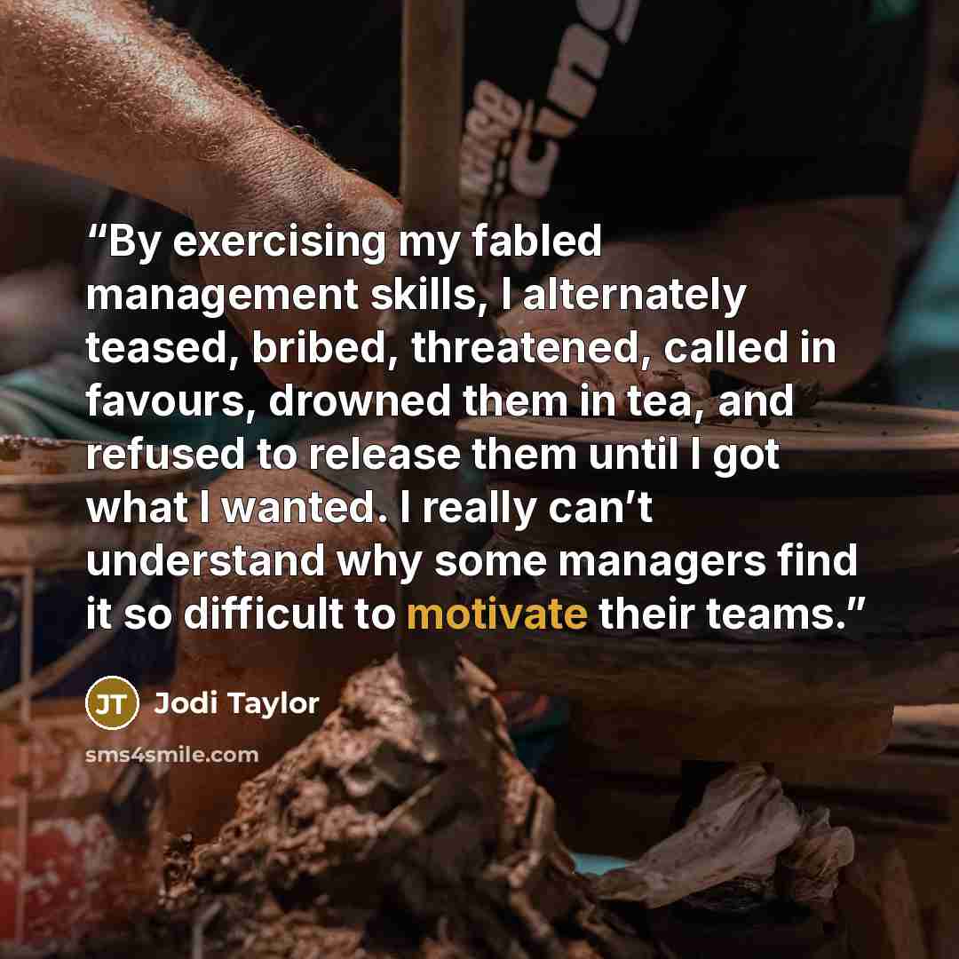 “By exercising my fabled management skills, I alternately teased, bribed, threatened, called in favours, drowned them in tea, and refused to release them until I got what I wanted. I really can’t understand why some managers find it so difficult to motivate their teams.” quote by Jodi Taylor