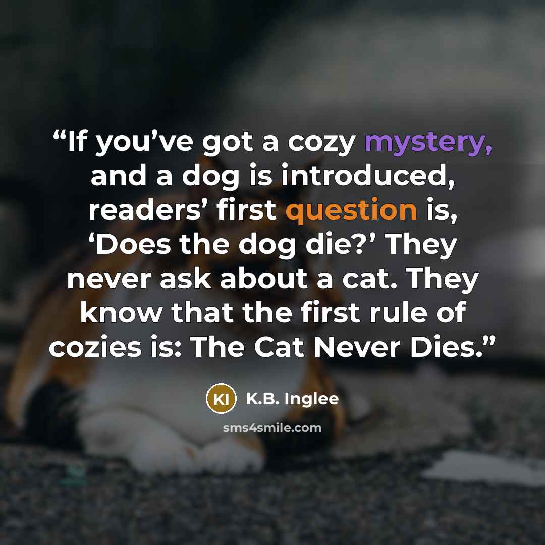 “If you’ve got a cozy mystery, and a dog is introduced, readers’ first question is, ‘Does the dog die?’ They never ask about a cat. They know that the first rule of cozies is: The Cat Never Dies.” quote by K.B. Inglee