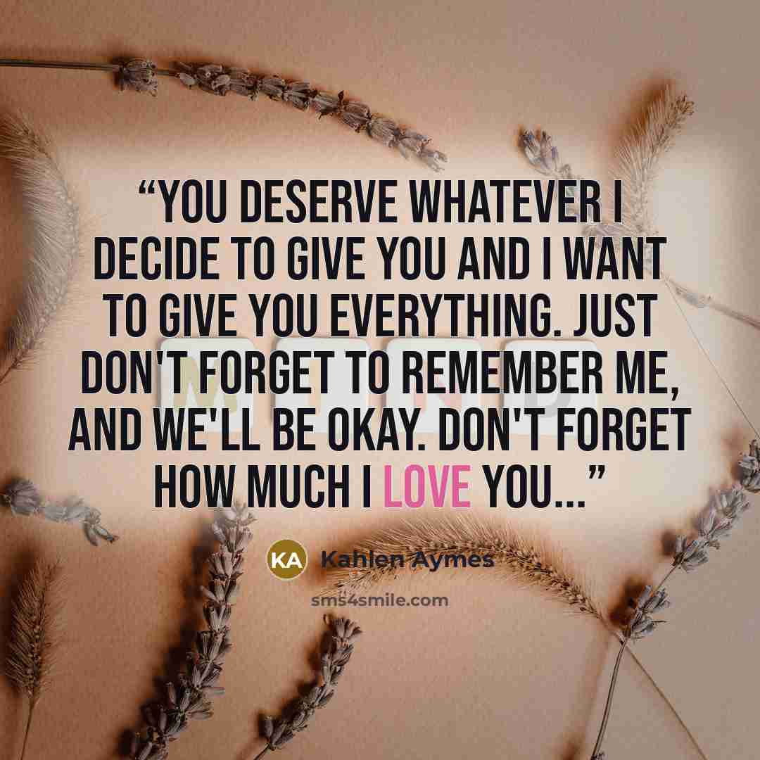 “You deserve whatever i decide to give you and i want to give you everything. Just don't forget to remember me, and we'll be okay. Don't forget how much i love you...” quote by Kahlen Aymes