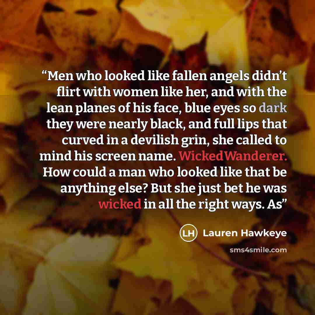 “Men who looked like fallen angels didn’t flirt with women like her, and with the lean planes of his face, blue eyes so dark they were nearly black, and full lips that curved in a devilish grin, she called to mind his screen name. WickedWanderer. How could a man who looked like that be anything…” quote by Lauren Hawkeye