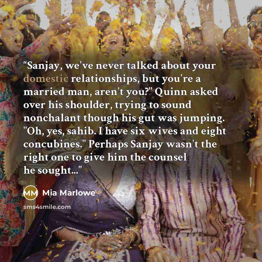 “Sanjay, we've never talked about your domestic relationships, but you're a married man, aren't you?" Quinn asked over his shoulder, trying to sound nonchalant though his gut was jumping. "Oh, yes, sahib. I have six wives and eight concubines." Perhaps Sanjay wasn't the right one to give him the…” quote by Mia Marlowe