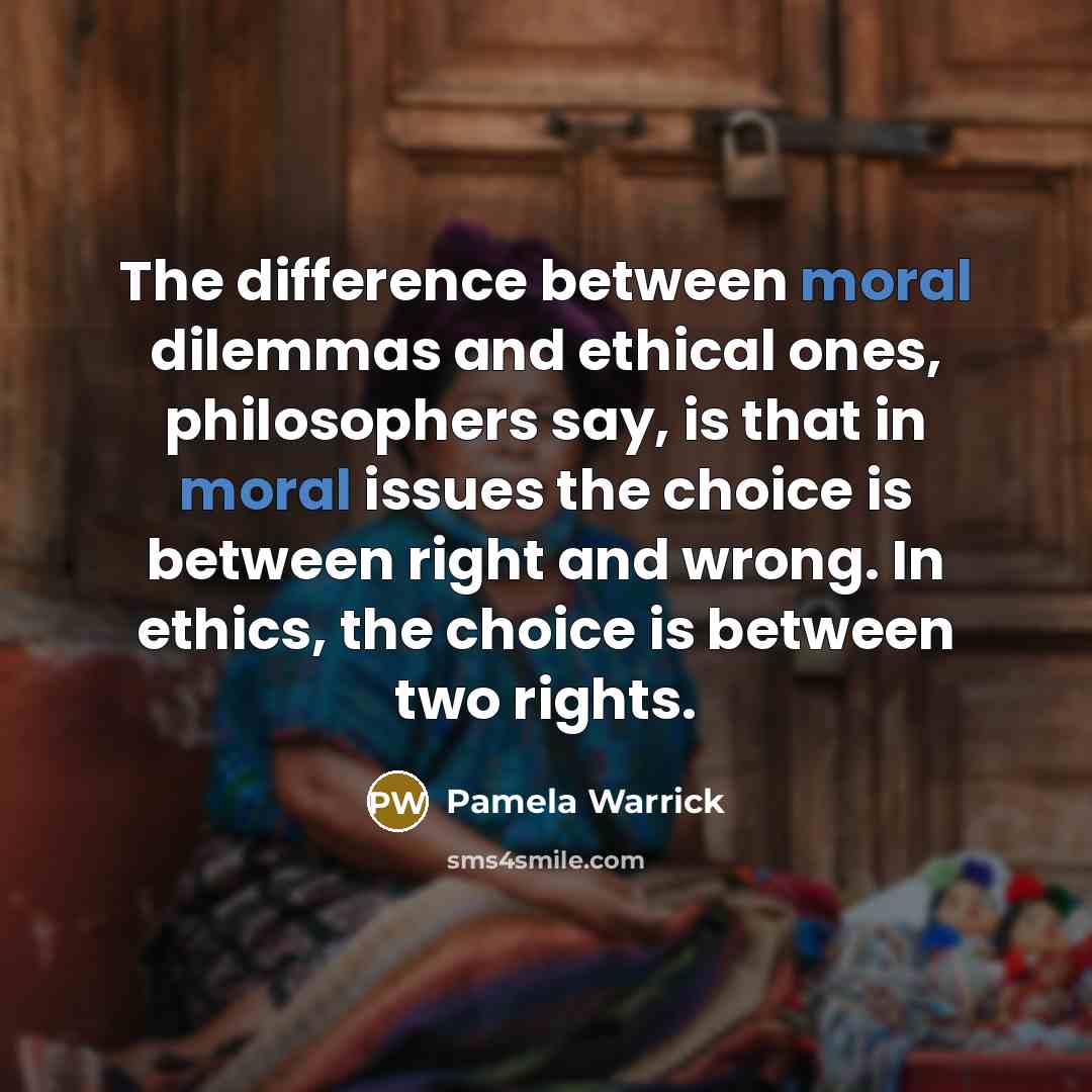 “The difference between moral dilemmas and ethical ones, philosophers say, is that in moral issues the choice is between right and wrong. In ethics, the choice is between two rights.” quote by Pamela Warrick