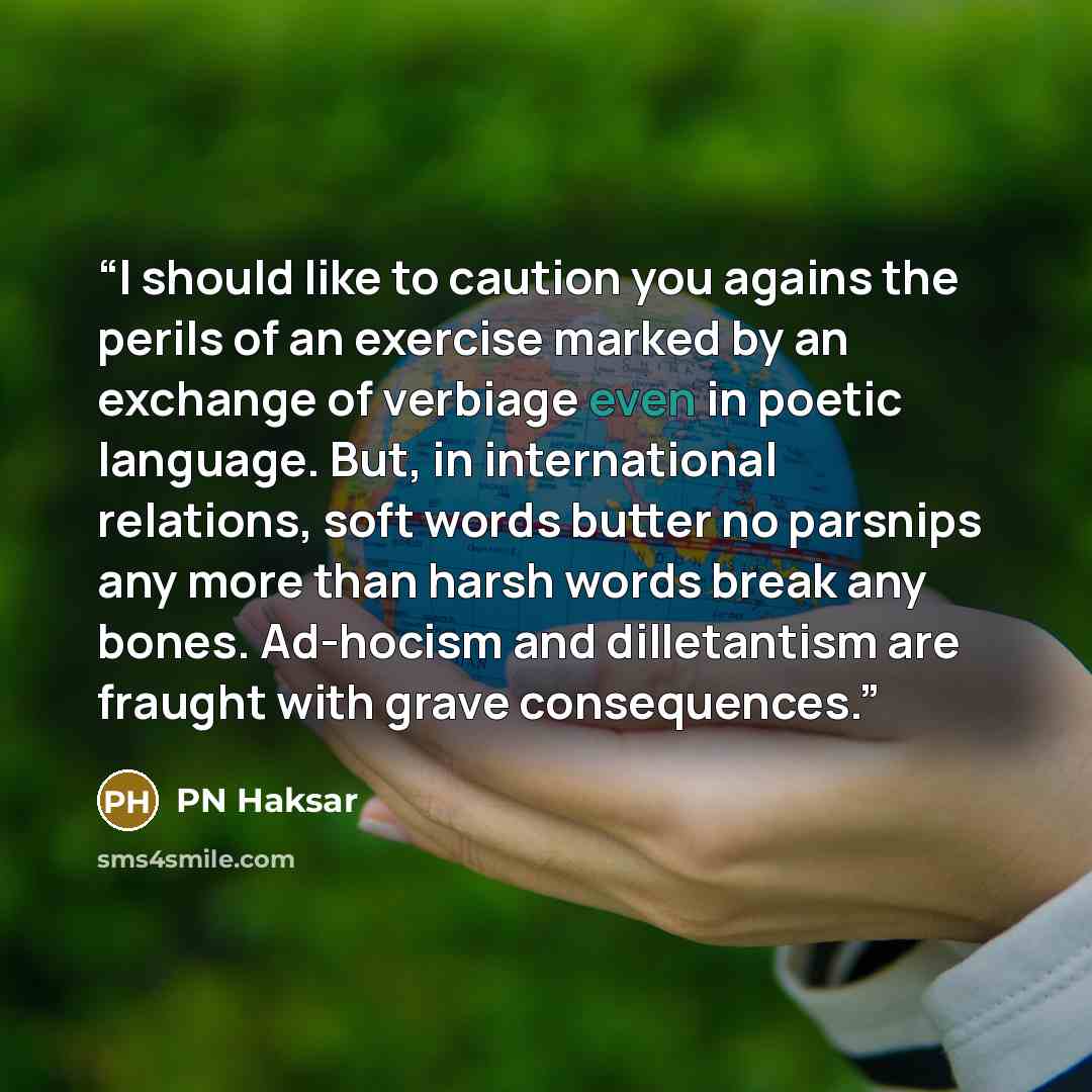 “I should like to caution you agains the perils of an exercise marked by an exchange of verbiage even in poetic language. But, in international relations, soft words butter no parsnips any more than harsh words break any bones. Ad-hocism and dilletantism are fraught with grave consequences.” quote by PN Haksar
