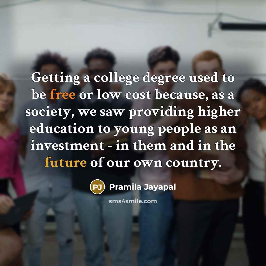 “Getting a college degree used to be free or low cost because, as a society, we saw providing higher education to young people as an investment - in them and in the future of our own country.” quote by Pramila Jayapal