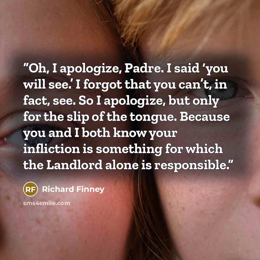 “Oh, I apologize, Padre. I said ‘you will see.’ I forgot that you can’t, in fact, see. So I apologize, but only for the slip of the tongue. Because you and I both know your infliction is something for which the Landlord alone is responsible.” quote by Richard Finney