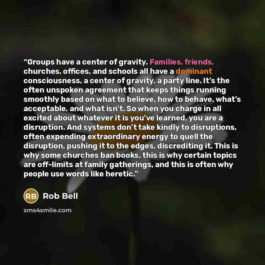 “Groups have a center of gravity. Families, friends, churches, offices, and schools all have a dominant consciousness, a center of gravity, a party line. It’s the often unspoken agreement that keeps things running smoothly based on what to believe, how to behave, what’s acceptable, and what isn’t…” quote by Rob Bell