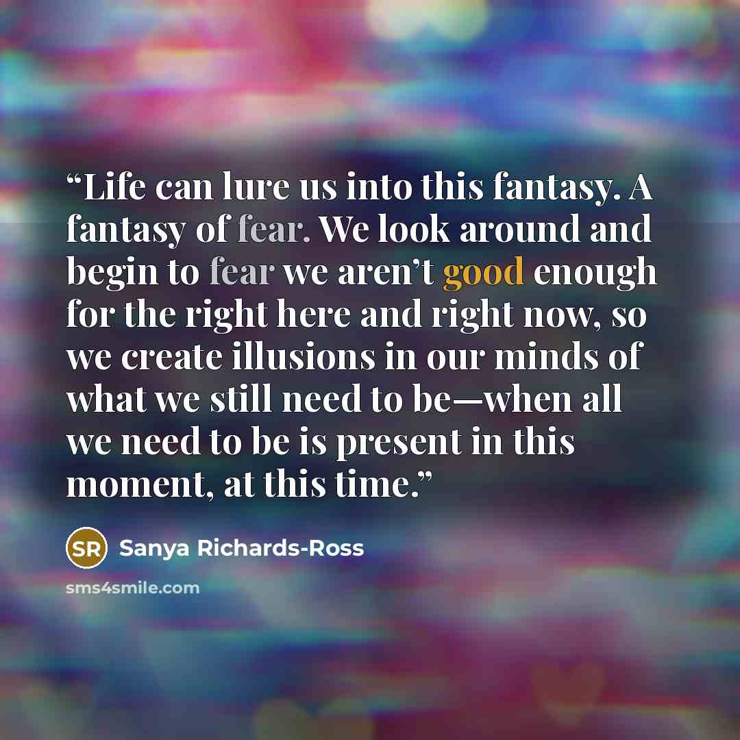 “Life can lure us into this fantasy. A fantasy of fear. We look around and begin to fear we aren’t good enough for the right here and right now, so we create illusions in our minds of what we still need to be—when all we need to be is present in this moment, at this time.” quote by Sanya Richards-Ross
