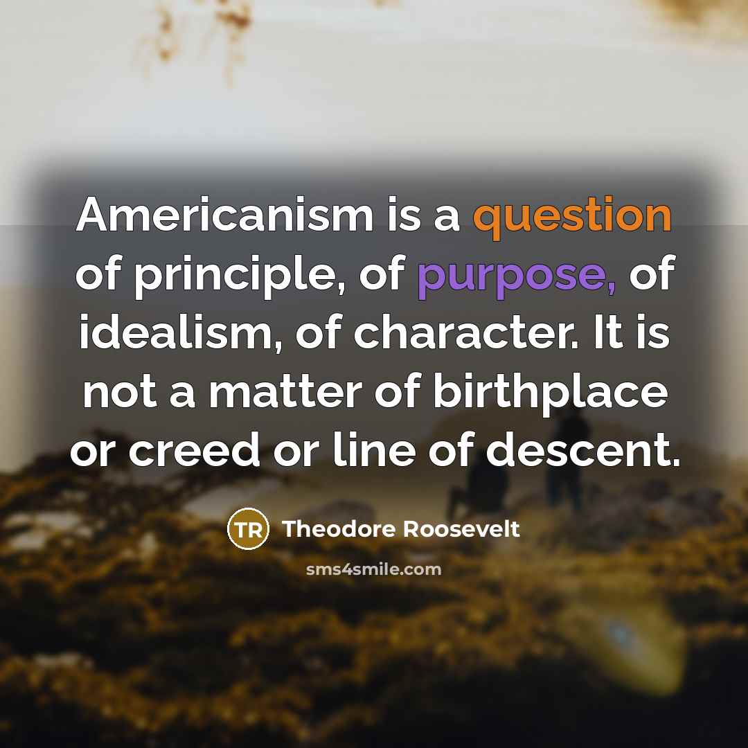 “Americanism is a question of principle, of purpose, of idealism, of character. It is not a matter of birthplace or creed or line of descent.” quote by Theodore Roosevelt