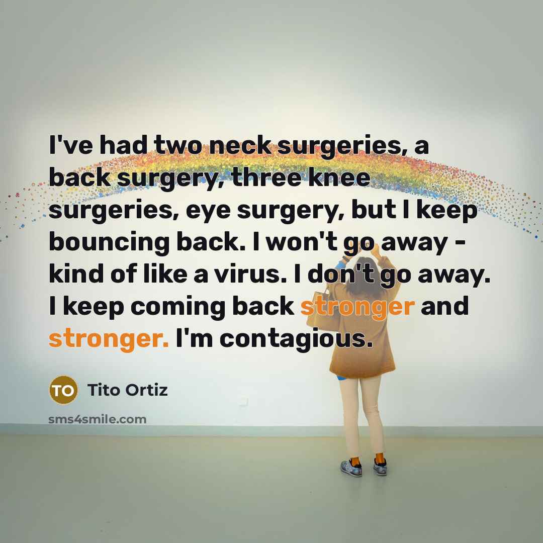 “I've had two neck surgeries, a back surgery, three knee surgeries, eye surgery, but I keep bouncing back. I won't go away - kind of like a virus. I don't go away. I keep coming back stronger and stronger. I'm contagious.” quote by Tito Ortiz