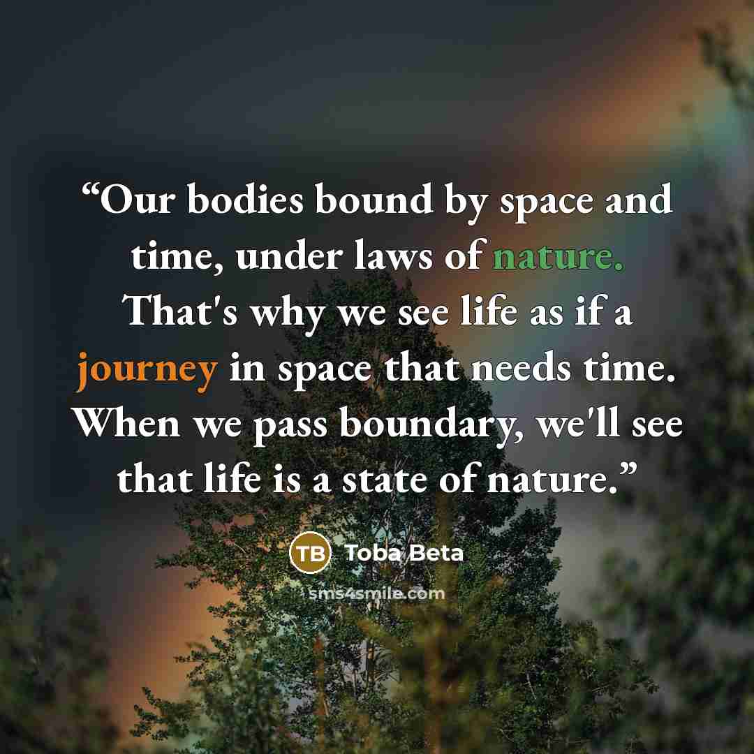 “Our bodies bound by space and time, under laws of nature. That's why we see life as if a journey in space that needs time. When we pass boundary, we'll see that life is a state of nature.” quote by Toba Beta