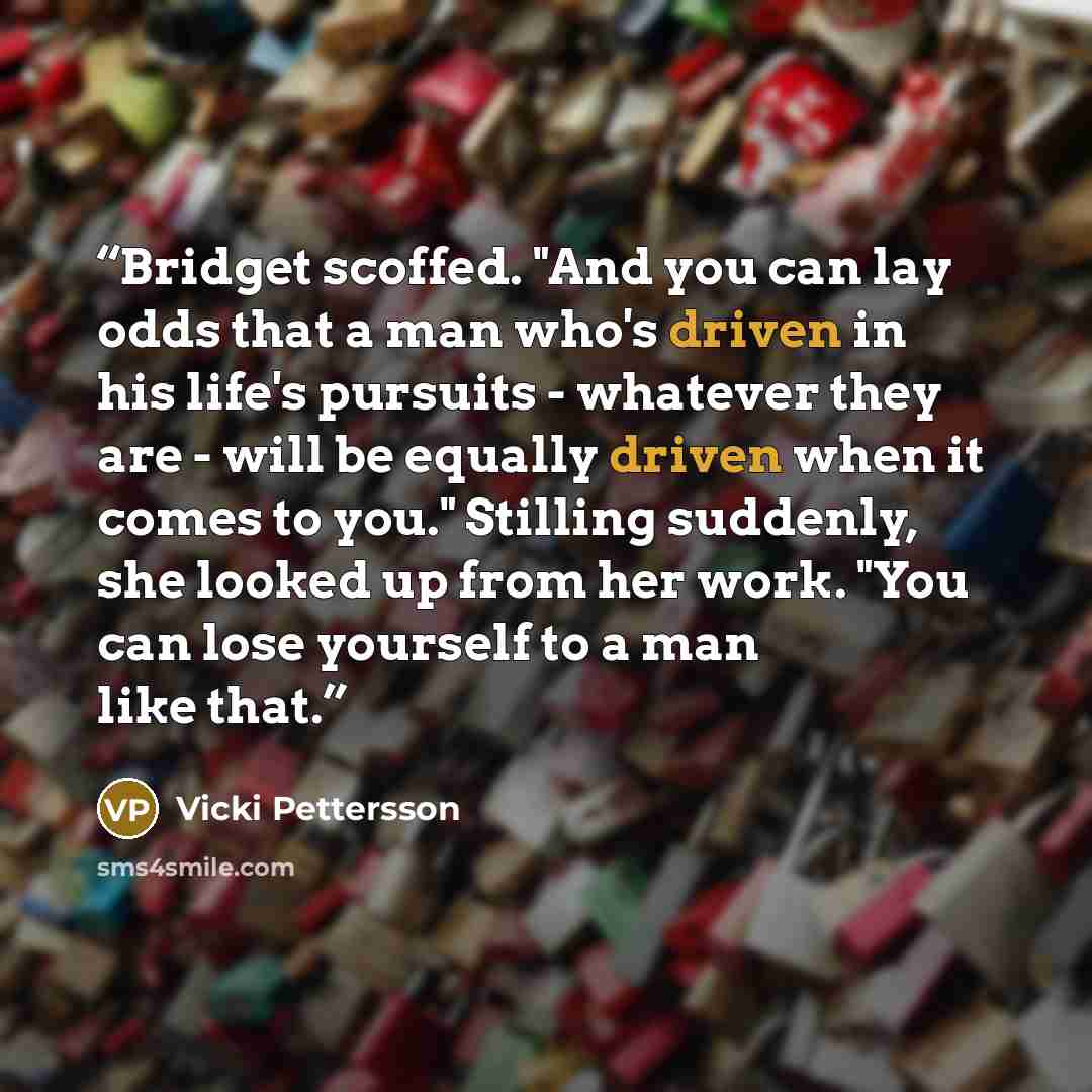 “Bridget scoffed. "And you can lay odds that a man who's driven in his life's pursuits - whatever they are - will be equally driven when it comes to you." Stilling suddenly, she looked up from her work. "You can lose yourself to a man like that.” quote by Vicki Pettersson