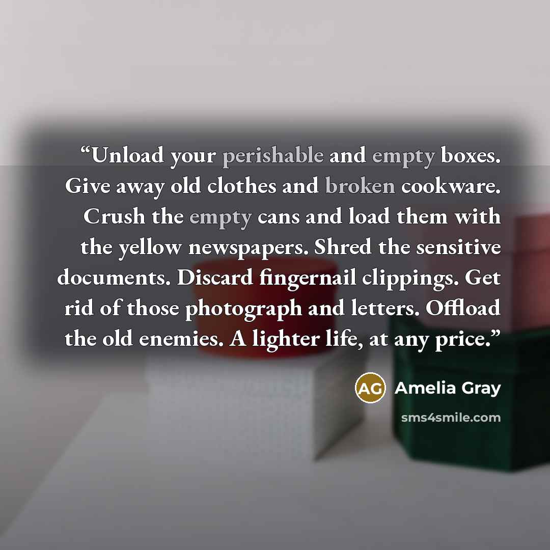 “Unload your perishable and empty boxes. Give away old clothes and broken cookware. Crush the empty cans and load them with the yellow newspapers. Shred the sensitive documents. Discard fingernail clippings. Get rid of those photograph and letters. Offload the old enemies. A lighter life, at any…” quote by Amelia Gray