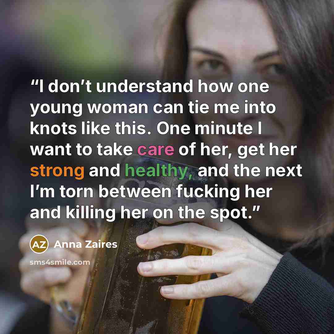 “I don’t understand how one young woman can tie me into knots like this. One minute I want to take care of her, get her strong and healthy, and the next I’m torn between fucking her and killing her on the spot.” quote by Anna Zaires