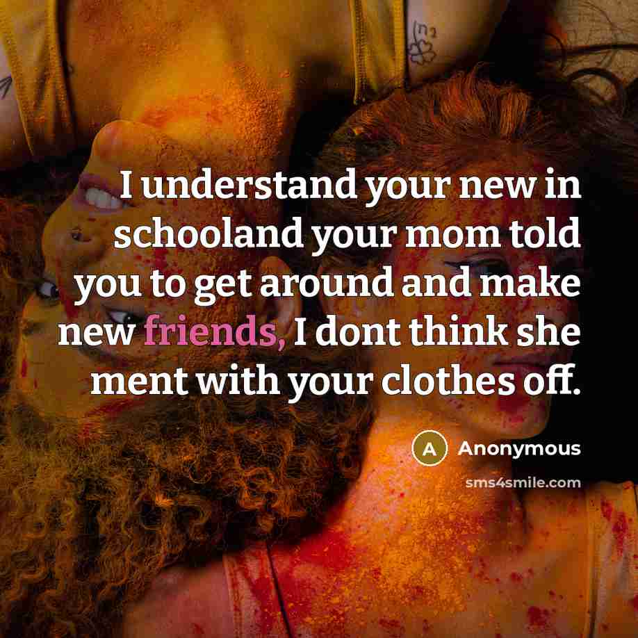 “I understand your new in schooland your mom told you to get around and make new friends, I dont think she ment with your clothes off.” quote by Anonymous