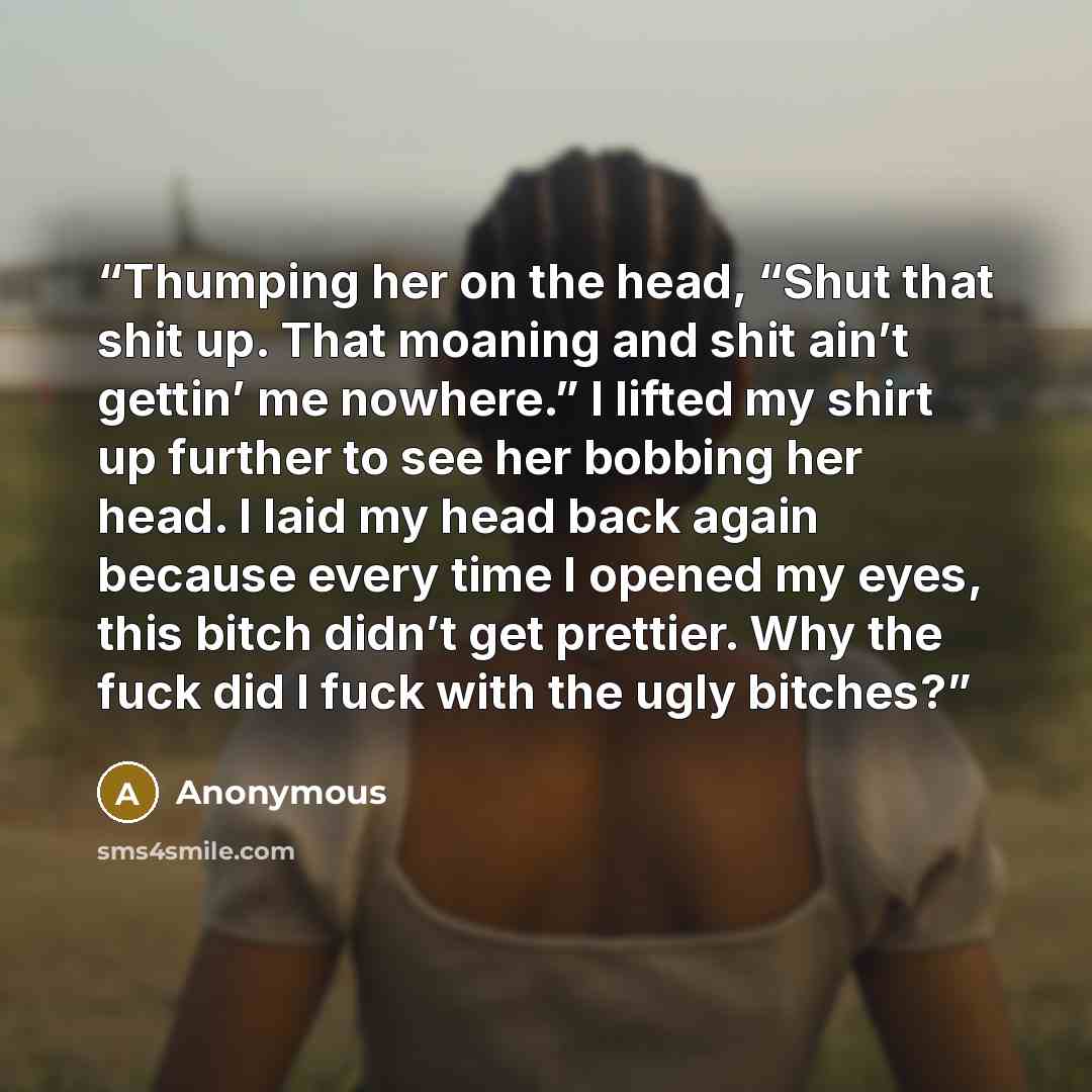 “Thumping her on the head, “Shut that shit up. That moaning and shit ain’t gettin’ me nowhere.” I lifted my shirt up further to see her bobbing her head. I laid my head back again because every time I opened my eyes, this bitch didn’t get prettier. Why the fuck did I fuck with the ugly bitches?” quote by Anonymous
