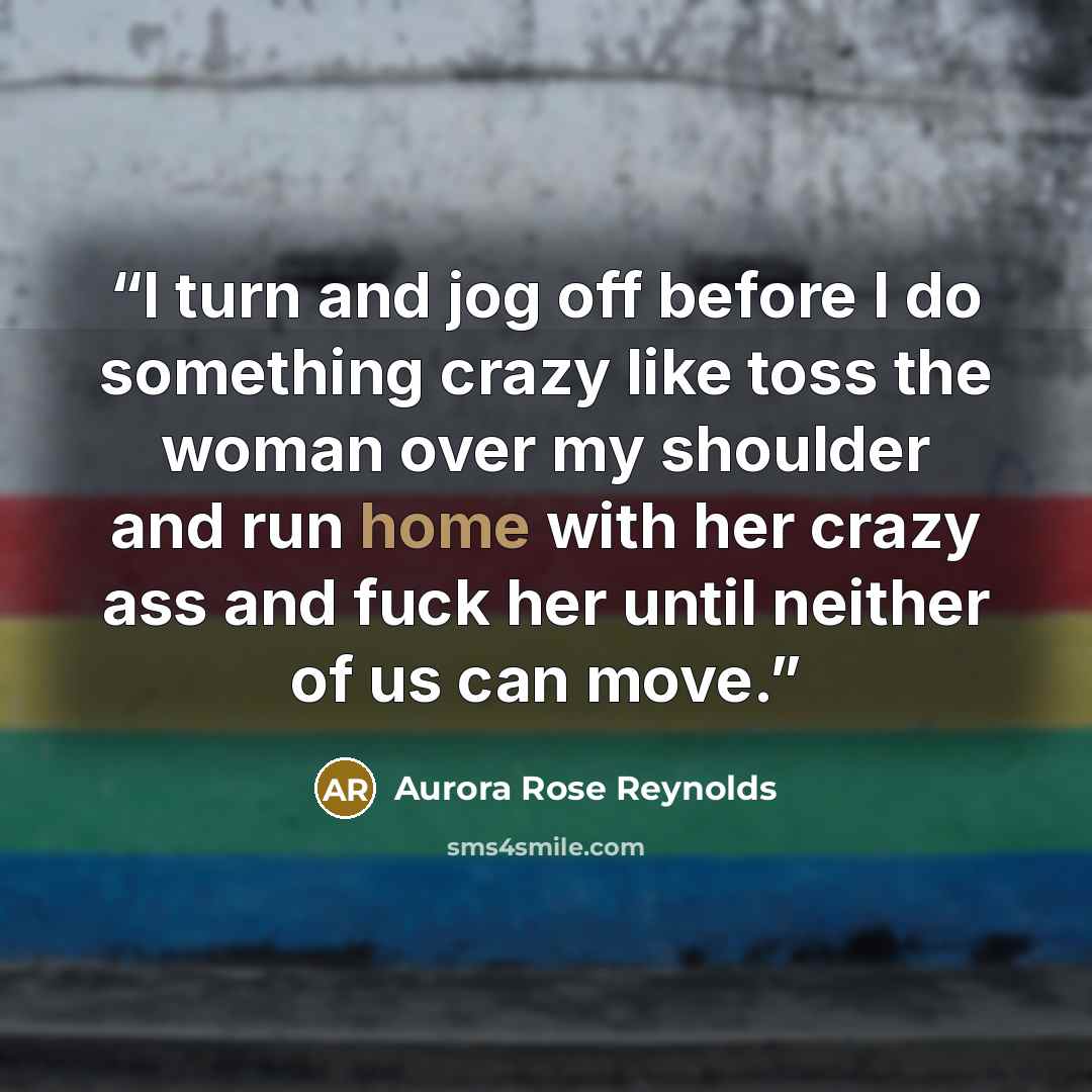 “I turn and jog off before I do something crazy like toss the woman over my shoulder and run home with her crazy ass and fuck her until neither of us can move.” quote by Aurora Rose Reynolds